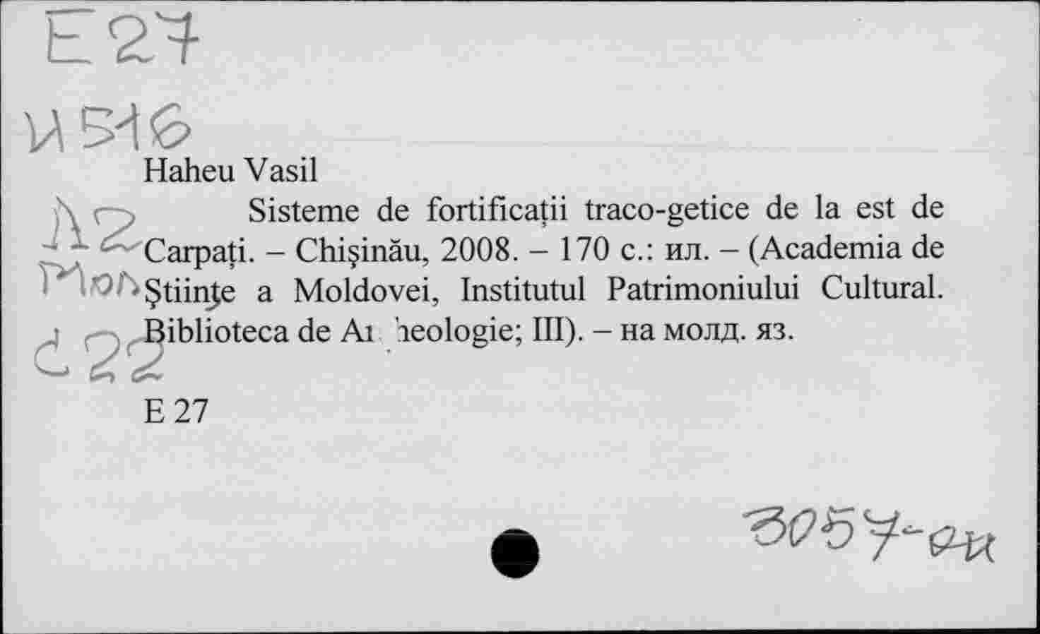 ﻿Haheu Vasil
Sisteme de fortificatii traco-getice de la est de - ' — Carpati. - Chiçinàu, 2008. - 170 с.: ил. - (Academia de - §tiin(e a Moldovei, Institutul Patrimoniului Cultural.
E27
de Ai Geologie; III). - на молд. яз.
